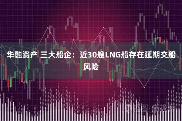 华融资产 三大船企：近30艘LNG船存在延期交船风险
