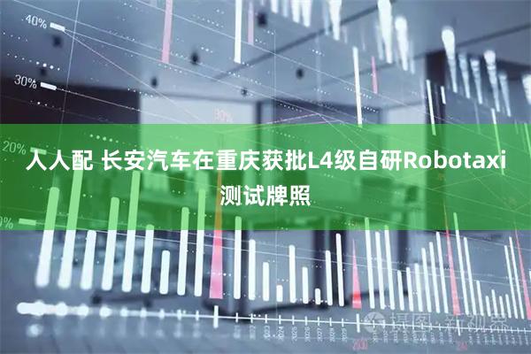 人人配 长安汽车在重庆获批L4级自研Robotaxi测试牌照