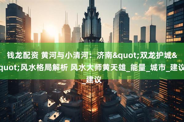 钱龙配资 黄河与小清河：济南"双龙护城"风水格局解析 风水大师黄天雄_能量_城市_建议