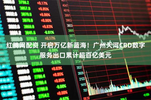 红腾网配资 开启万亿新蓝海！广州天河CBD数字服务出口累计超百亿美元