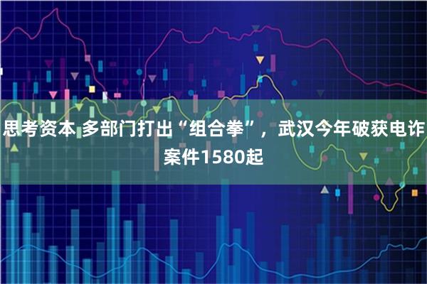 思考资本 多部门打出“组合拳”，武汉今年破获电诈案件1580起