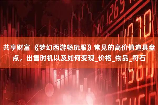 共享财富 《梦幻西游畅玩服》常见的高价值道具盘点，出售时机以及如何变现_价格_物品_符石