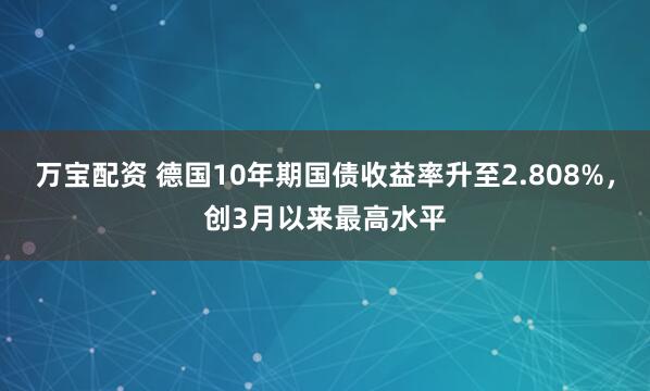 万宝配资 德国10年期国债收益率升至2.808%，创3月以来最高水平