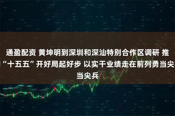 通盈配资 黄坤明到深圳和深汕特别合作区调研 推动“十五五”开好局起好步 以实干业绩走在前列勇当尖兵