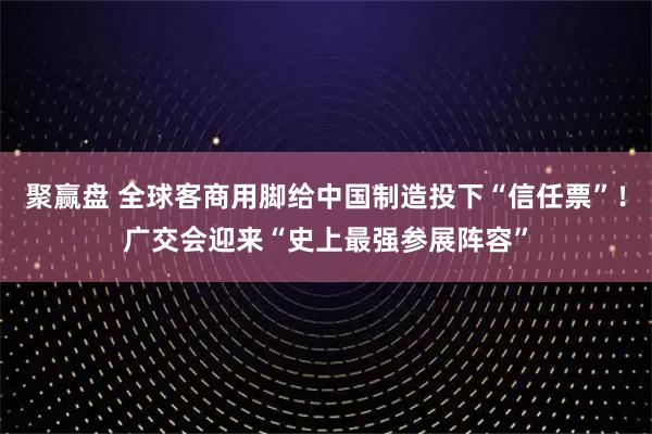 聚赢盘 全球客商用脚给中国制造投下“信任票”!广交会迎来“史上最强参展阵容”