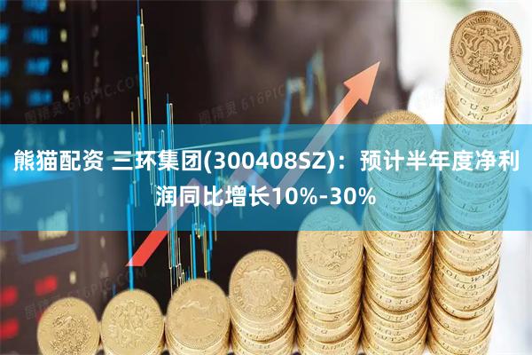 熊猫配资 三环集团(300408SZ)：预计半年度净利润同比增长10%-30%