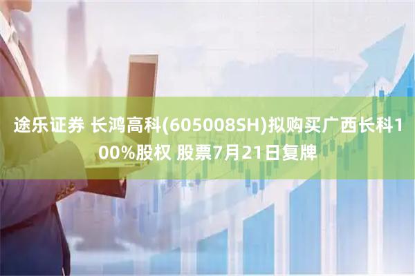 途乐证券 长鸿高科(605008SH)拟购买广西长科100%股权 股票7月21日复牌